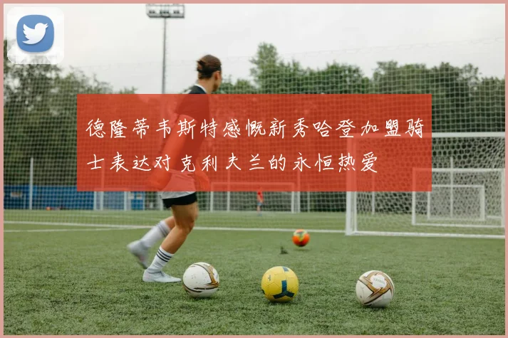 德隆蒂韦斯特感慨新秀哈登加盟骑士表达对克利夫兰的永恒热爱