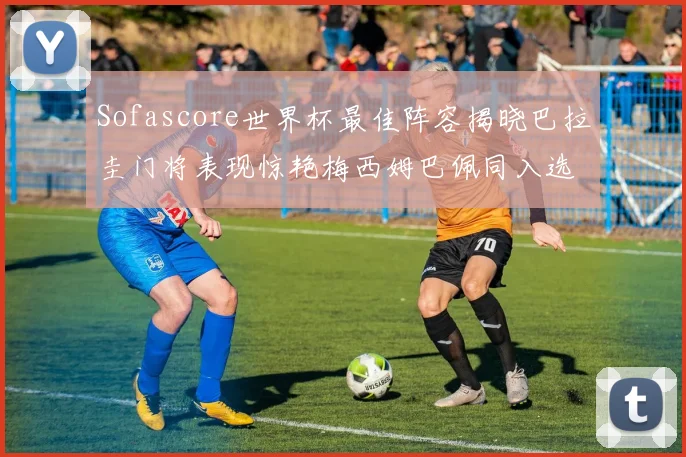 Sofascore世界杯最佳阵容揭晓巴拉圭门将表现惊艳梅西姆巴佩同入选