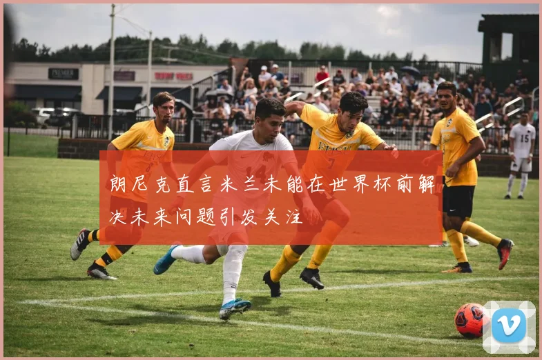 朗尼克直言米兰未能在世界杯前解决未来问题引发关注
