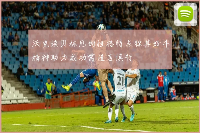 沃克谈贝林厄姆性格特点称其好斗精神助力成功需谨言慎行