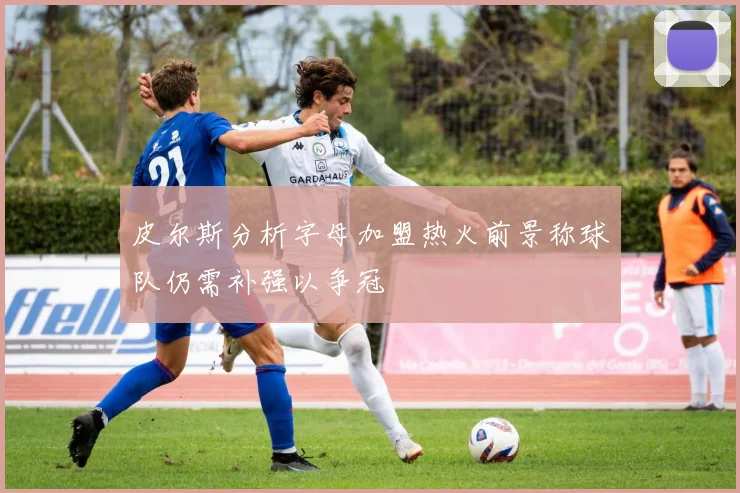 皮尔斯分析字母加盟热火前景称球队仍需补强以争冠