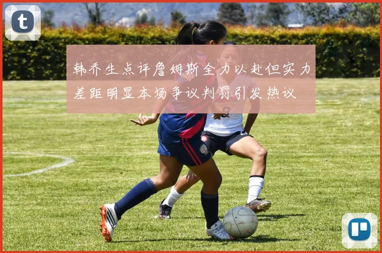 韩乔生点评詹姆斯全力以赴但实力差距明显本场争议判罚引发热议