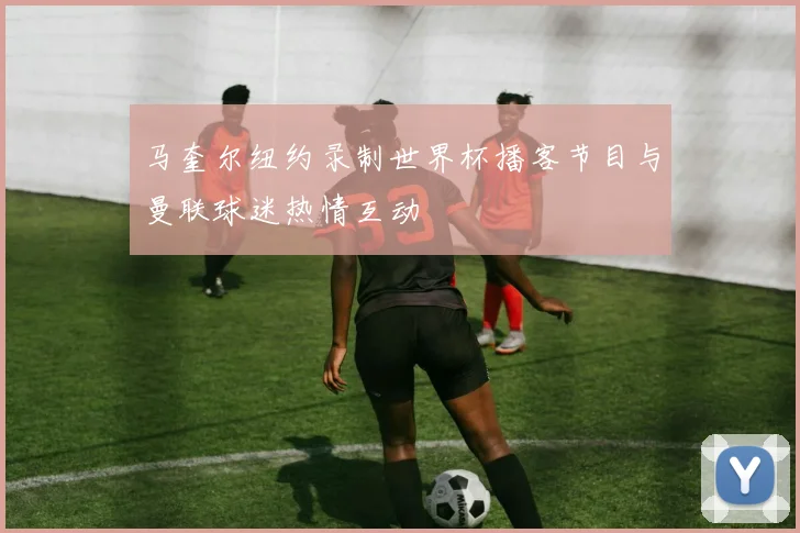 马奎尔纽约录制世界杯播客节目与曼联球迷热情互动