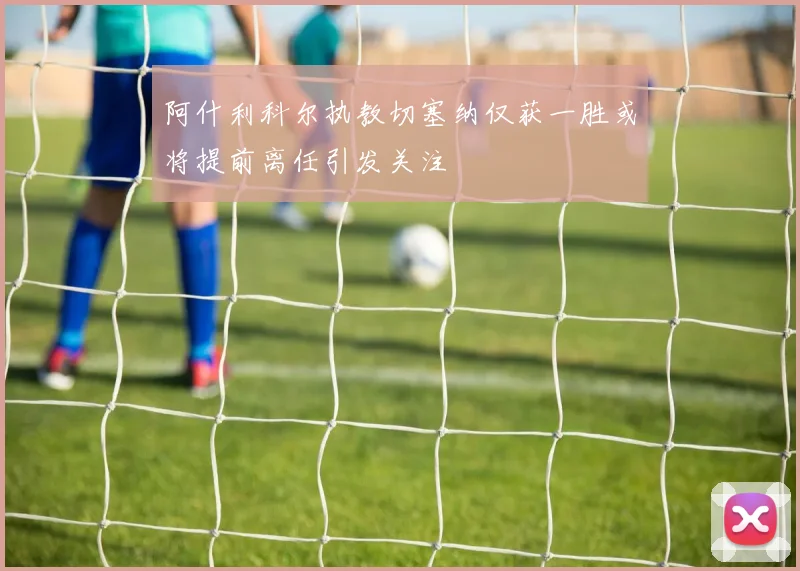 阿什利科尔执教切塞纳仅获一胜或将提前离任引发关注