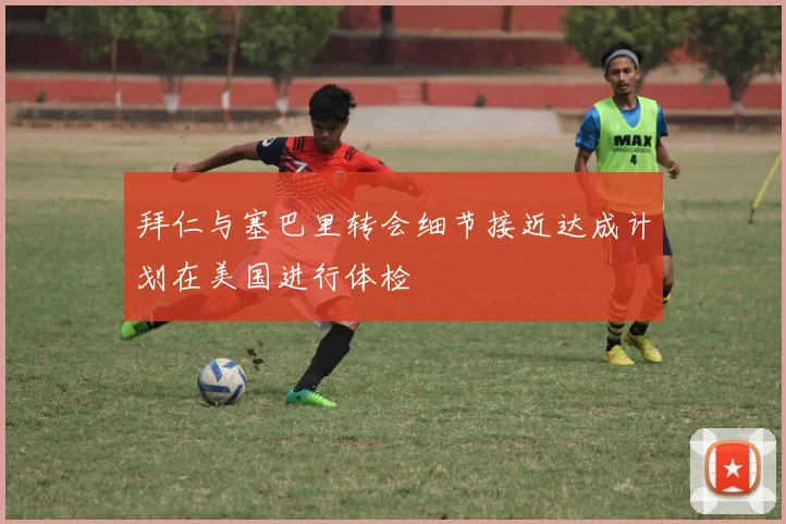 拜仁与塞巴里转会细节接近达成计划在美国进行体检