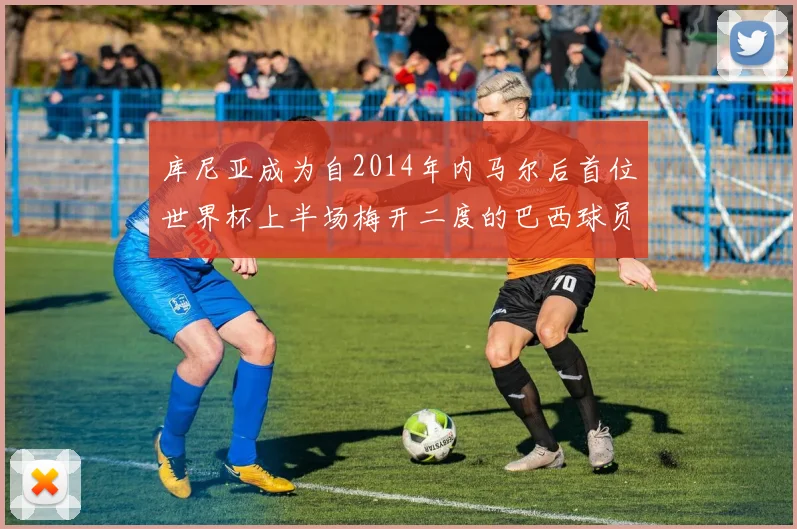 库尼亚成为自2014年内马尔后首位世界杯上半场梅开二度的巴西球员