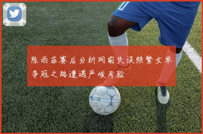 陈雨菲赛后分析网前失误频繁女单争冠之路遭遇严峻考验