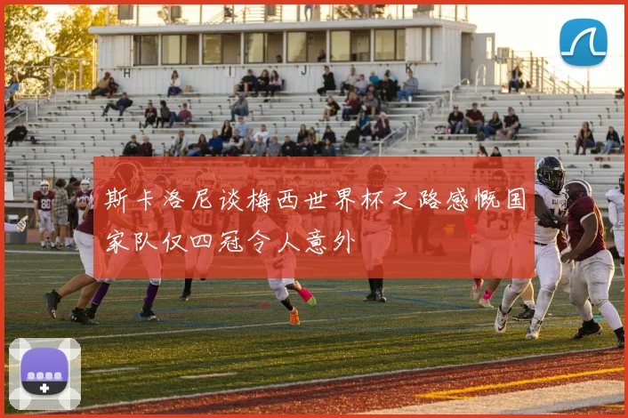 斯卡洛尼谈梅西世界杯之路感慨国家队仅四冠令人意外