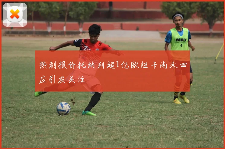 热刺报价托纳利超1亿欧纽卡尚未回应引发关注