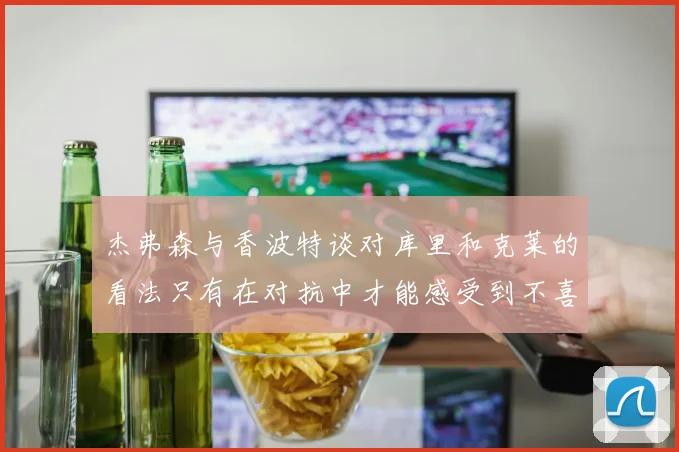杰弗森与香波特谈对库里和克莱的看法只有在对抗中才能感受到不喜欢