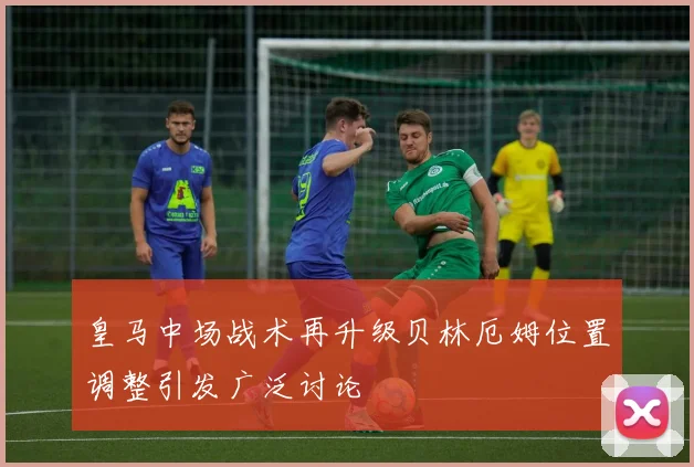 皇马中场战术再升级贝林厄姆位置调整引发广泛讨论