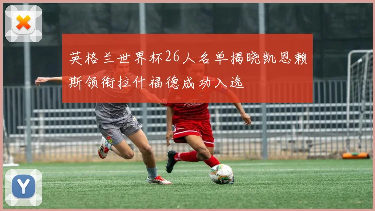 英格兰世界杯26人名单揭晓凯恩赖斯领衔拉什福德成功入选