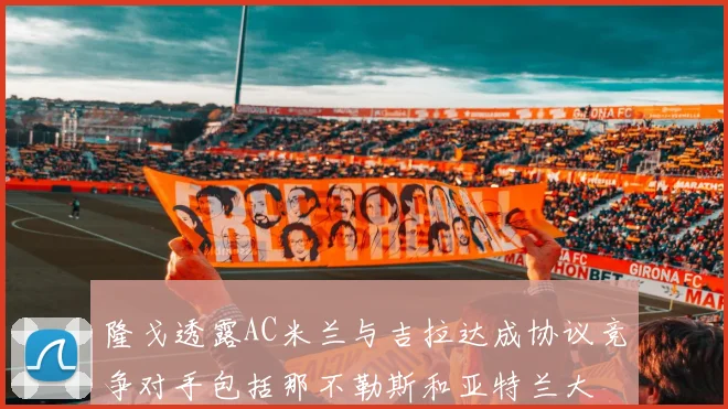 隆戈透露AC米兰与吉拉达成协议竞争对手包括那不勒斯和亚特兰大