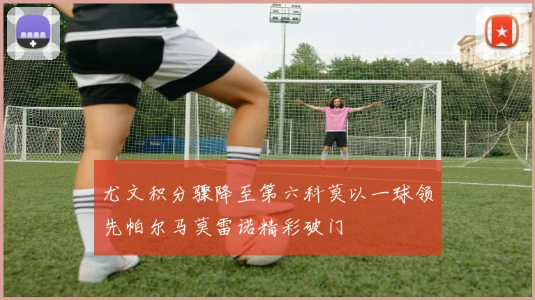 尤文积分骤降至第六科莫以一球领先帕尔马莫雷诺精彩破门