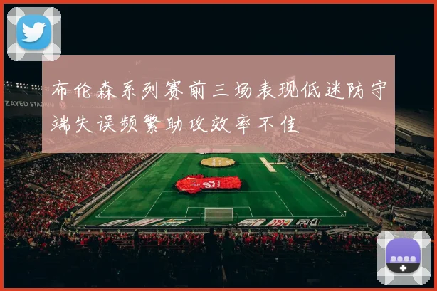 布伦森系列赛前三场表现低迷防守端失误频繁助攻效率不佳