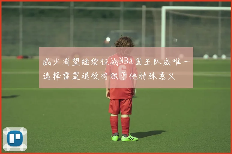 威少渴望继续征战NBA国王队成唯一选择雷霆退役将赋予他特殊意义