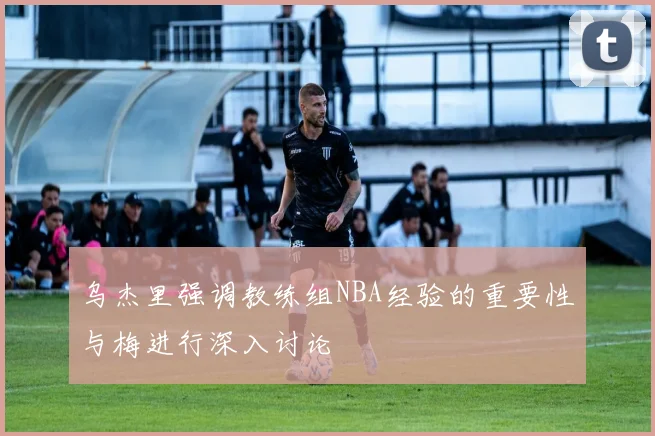 乌杰里强调教练组NBA经验的重要性与梅进行深入讨论
