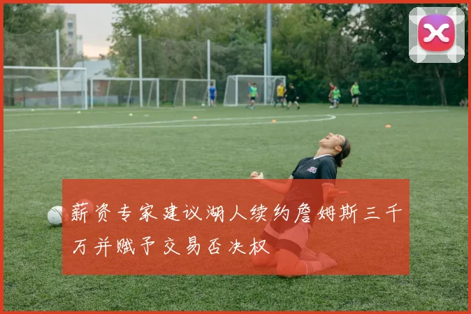 薪资专家建议湖人续约詹姆斯三千万并赋予交易否决权